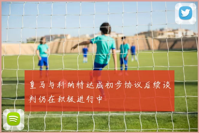 皇马与科纳特达成初步协议后续谈判仍在积极进行中
