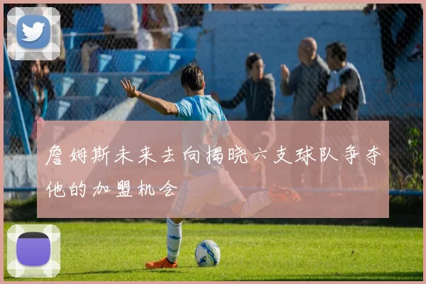 詹姆斯未来去向揭晓六支球队争夺他的加盟机会