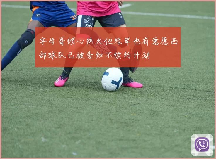 字母哥倾心热火但绿军也有意愿西部球队已被告知不续约计划