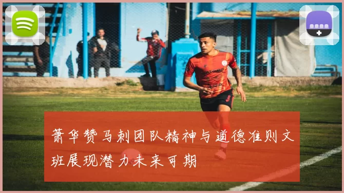 萧华赞马刺团队精神与道德准则文班展现潜力未来可期