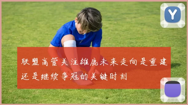联盟高管关注雄鹿未来走向是重建还是继续争冠的关键时刻
