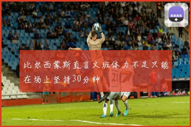 比尔西蒙斯直言文班体力不足只能在场上坚持30分钟