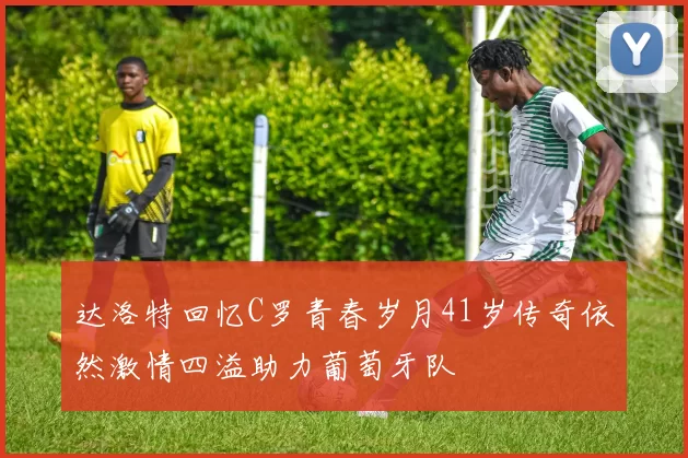 达洛特回忆C罗青春岁月41岁传奇依然激情四溢助力葡萄牙队