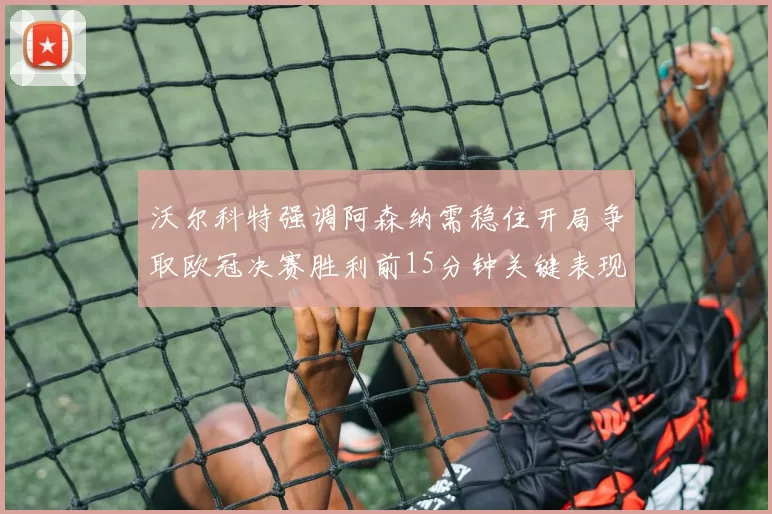 沃尔科特强调阿森纳需稳住开局争取欧冠决赛胜利前15分钟关键表现
