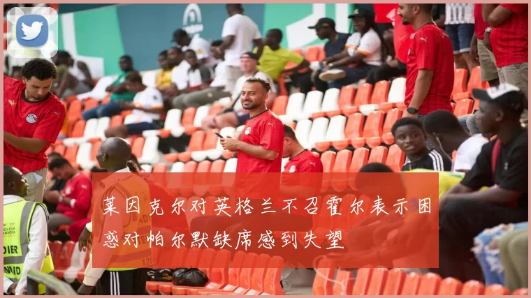莱因克尔对英格兰不召霍尔表示困惑对帕尔默缺席感到失望