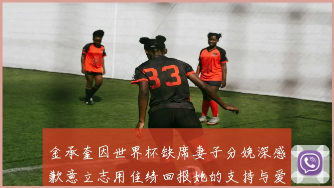金承奎因世界杯缺席妻子分娩深感歉意立志用佳绩回报她的支持与爱
