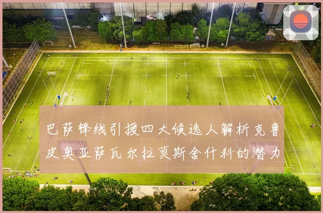 巴萨锋线引援四大候选人解析克鲁皮奥亚萨瓦尔拉莫斯舍什科的潜力与前景