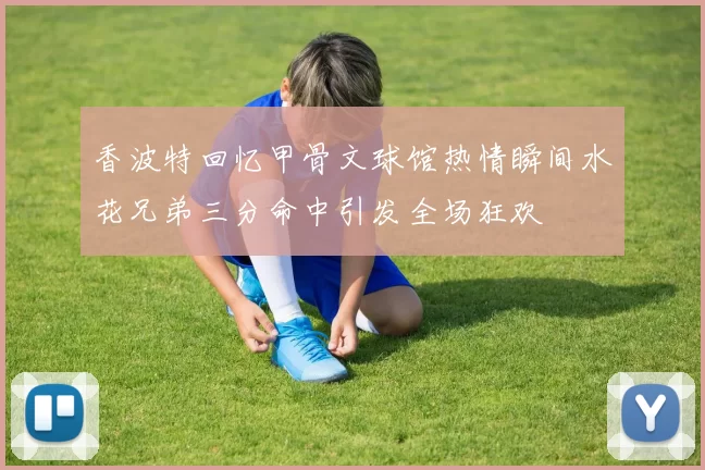 香波特回忆甲骨文球馆热情瞬间水花兄弟三分命中引发全场狂欢
