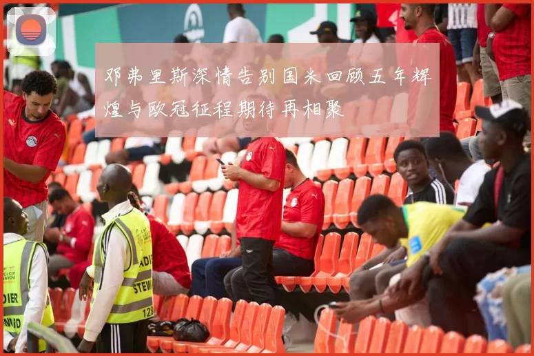 邓弗里斯深情告别国米回顾五年辉煌与欧冠征程期待再相聚