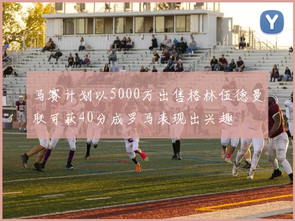 马赛计划以5000万出售格林伍德曼联可获40分成罗马表现出兴趣