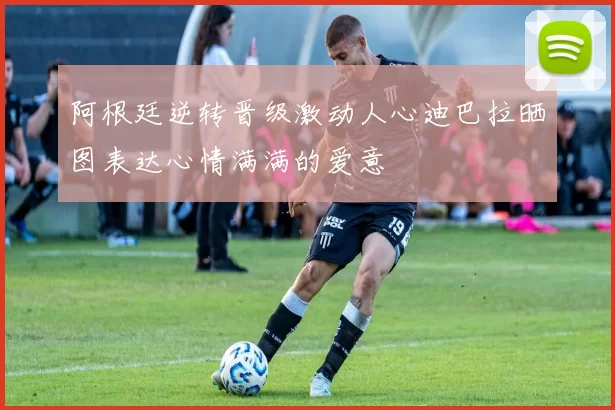 阿根廷逆转晋级激动人心迪巴拉晒图表达心情满满的爱意