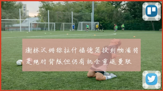 谢林汉姆称拉什福德若投利物浦将是绝对背叛但仍有机会重返曼联