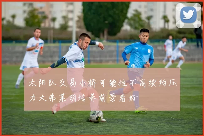 太阳队交易小桥可能性不高续约压力大弗莱明培养前景看好