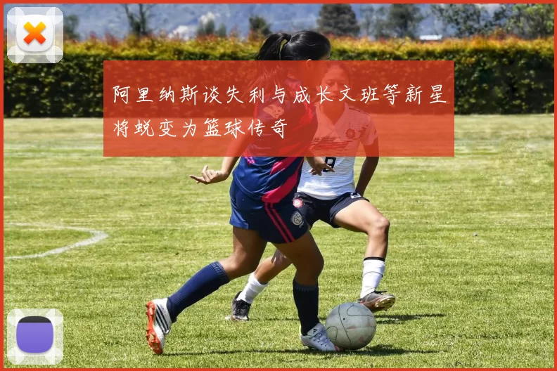 阿里纳斯谈失利与成长文班等新星将蜕变为篮球传奇