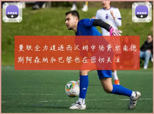 曼联全力追逐西汉姆中场费尔南德斯阿森纳和巴黎也在密切关注