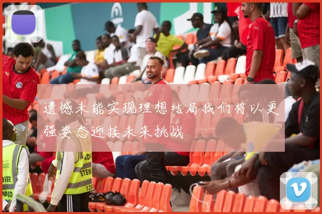 遗憾未能实现理想结局我们将以更强姿态迎接未来挑战