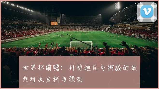 世界杯前瞻：科特迪瓦与挪威的激烈对决分析与预测