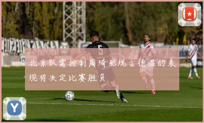 北京队需控制周琦犯规古德温的表现将决定比赛胜负