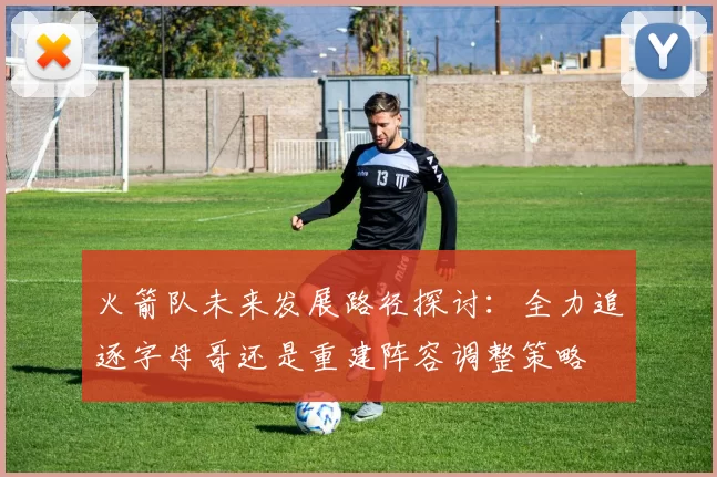 火箭队未来发展路径探讨：全力追逐字母哥还是重建阵容调整策略