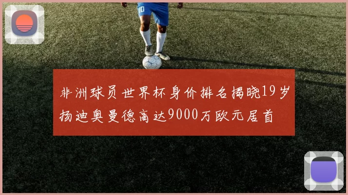 非洲球员世界杯身价排名揭晓19岁扬迪奥曼德高达9000万欧元居首
