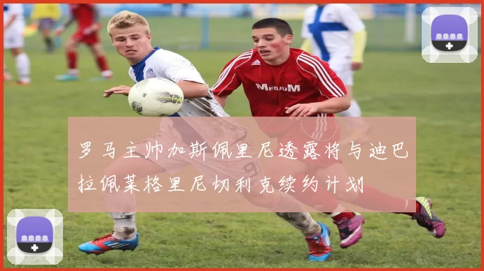 罗马主帅加斯佩里尼透露将与迪巴拉佩莱格里尼切利克续约计划