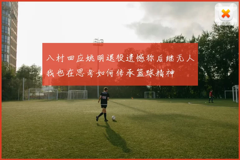 八村回应姚明退役遗憾称后继无人我也在思考如何传承篮球精神