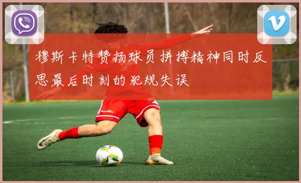穆斯卡特赞扬球员拼搏精神同时反思最后时刻的犯规失误