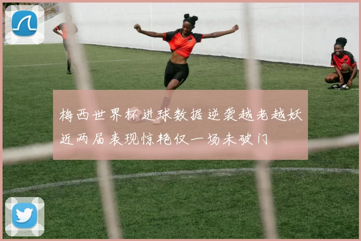 梅西世界杯进球数据逆袭越老越妖近两届表现惊艳仅一场未破门