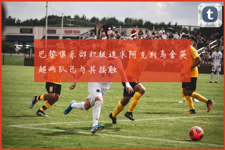 巴黎俱乐部积极追求阿克利乌舍英超两队已与其接触