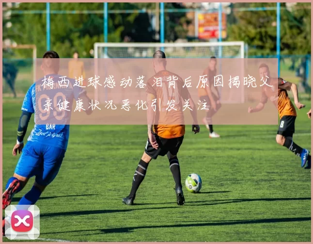 梅西进球感动落泪背后原因揭晓父亲健康状况恶化引发关注